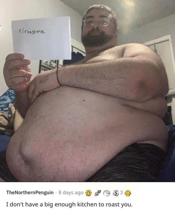 funny reddit roasts - barechestedness - rroastme The NorthernPenguin 8 days ago $3 I don't have a big enough kitchen to roast you.