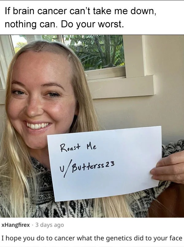 funny reddit roasts - smile - If brain cancer can't take me down, nothing can. Do your worst. Roast Me uButterss 23 xHangfirex 3 days ago I hope you do to cancer what the genetics did to your face