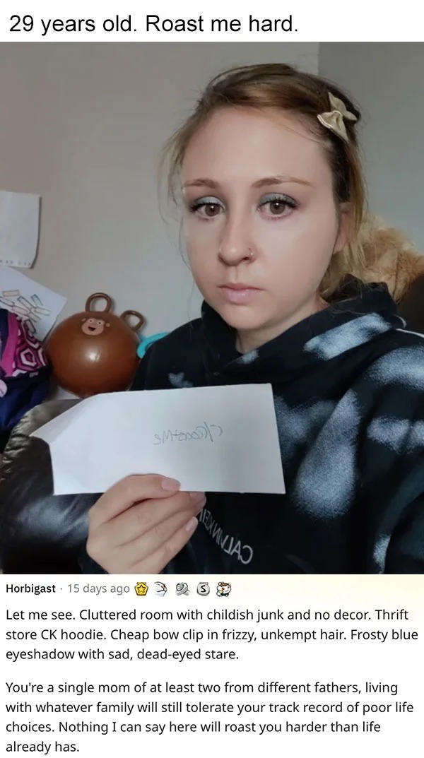 funny reddit roasts - beauty - 29 years old. Roast me hard. Sm Horbigast 15 days ago 39 Let me see. Cluttered room with childish junk and no decor. Thrift store Ck hoodie. Cheap bow clip in frizzy, unkempt hair. Frosty blue eyeshadow with sad, deadeyed st