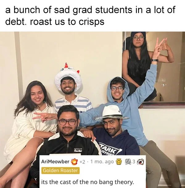 funny reddit roasts - photo caption - a bunch of sad grad students in a lot of debt. roast us to crisps Tark Ustries AriMeowber 2 1 mo. ago 31 Golden Roaster its the cast of the no bang theory. Turbo 11