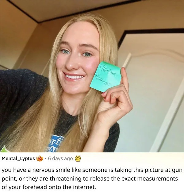 funny reddit roasts - blond - onf roastme uhastars Mental_Lyptus. 6 days ago you have a nervous smile someone is taking this picture at gun point, or they are threatening to release the exact measurements of your forehead onto the internet.