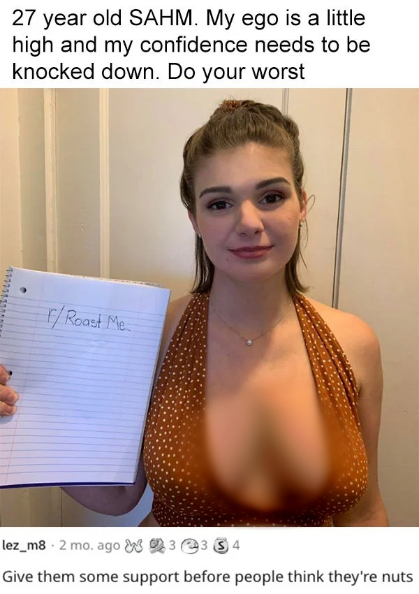 funny reddit roasts - shoulder - 27 year old Sahm. My ego is a little high and my confidence needs to be knocked down. Do your worst 427721210 FRoast Me lez_m8 2 mo. ago 33 34 Give them some support before people think they're nuts