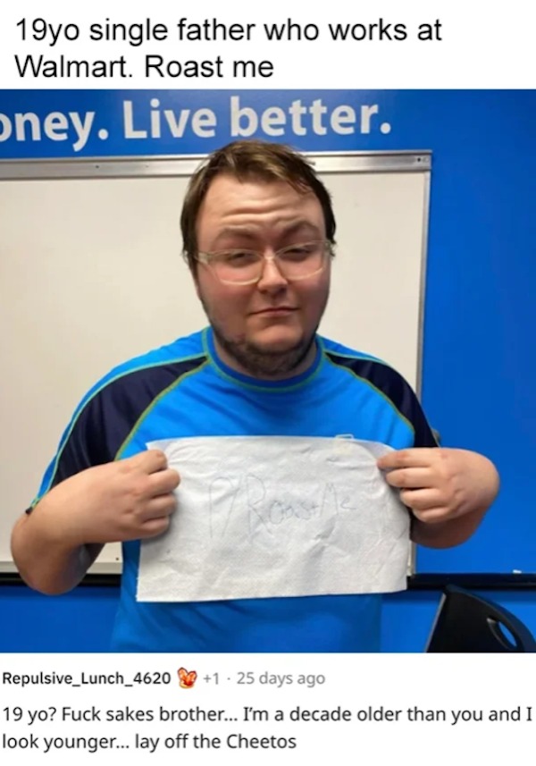 funny reddit roasts - walmart - 19yo single father who works at Walmart. Roast me oney. Live better. Repulsive_Lunch_4620 1.25 days ago 19 yo? Fuck sakes brother... I'm a decade older than you and I look younger... lay off the Cheetos