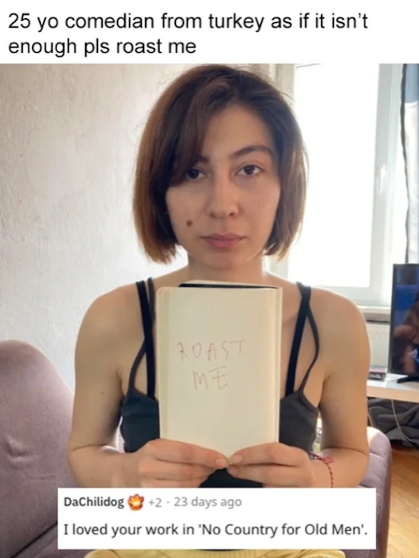funny reddit roasts - shoulder - 25 yo comedian from turkey as if it isn't enough pls roast me Roast Me DaChilidog 223 days ago I loved your work in 'No Country for Old Men'.