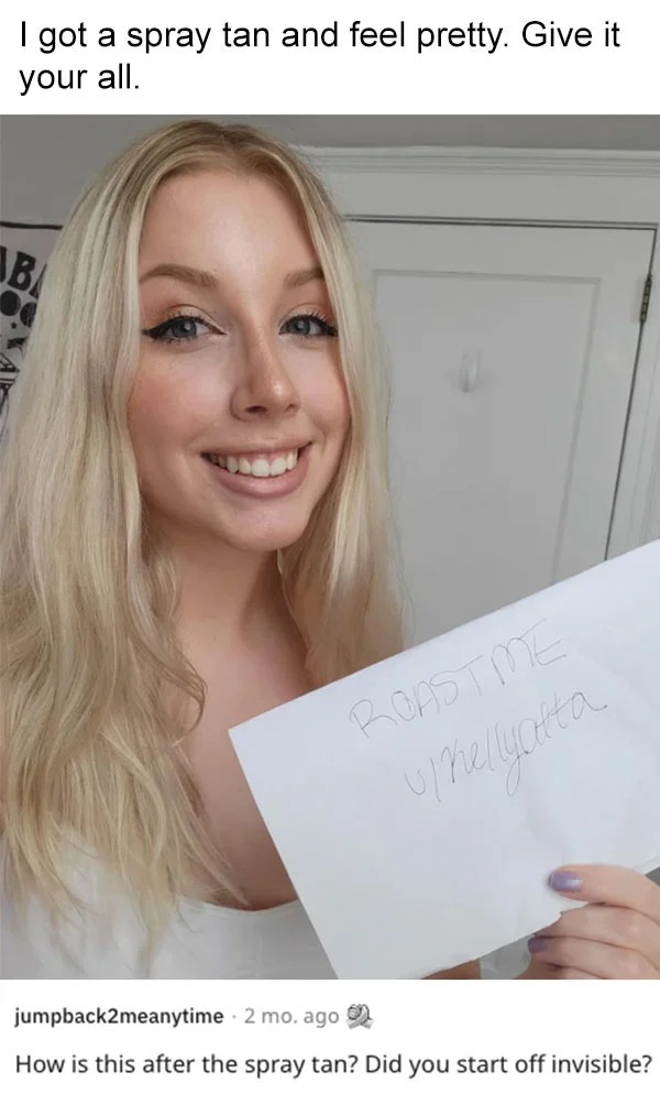 funny reddit roasts - blond - I got a spray tan and feel pretty. Give it your all. Aba Roast Me uhellyatta jumpback2meanytime. 2 mo. ago How is this after the spray tan? Did you start off invisible?
