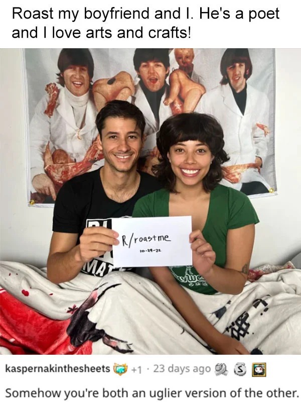 funny reddit roasts - friendship - Roast my boyfriend and I. He's a poet and I love arts and crafts! Mat Rroast me 102922 tywie kaspernakinthesheets 1 23 days ago Somehow you're both an uglier version of the other.