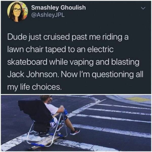 just plain awesome stuff - water - Smashley Ghoulish Dude just cruised past me riding a lawn chair taped to an electric skateboard while vaping and blasting Jack Johnson. Now I'm questioning all my life choices.