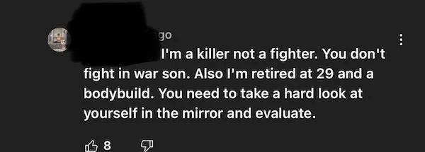 internet tough guys - darkness - go I'm a killer not a fighter. You don't fight in war son. Also I'm retired at 29 and a bodybuild.