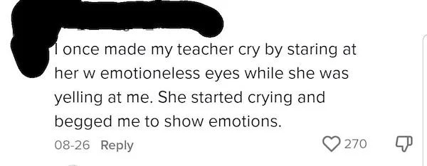 internet tough guys - Video - I once made my teacher cry by staring at her w emotioneless eyes while she was yelling at me. She started crying and begged me to show emotions.