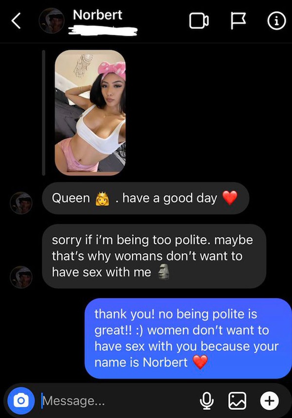 savage comments - screenshot - Norbert Queen Op have a good day sorry if i'm being too polite. maybe that's why womans don't want to have sex with me Message... thank you! no being polite is great!! women don't want to have sex with you because your name 