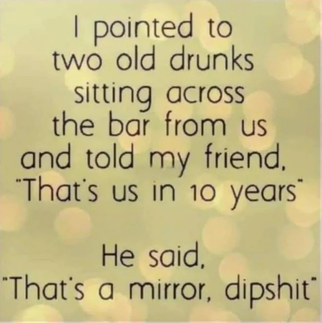 handwriting - I pointed to two old drunks sitting across the bar from us and told my friend. "That's us in 10 years" He said, "That's a mirror, dipshit