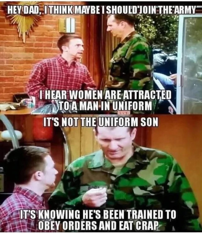 uniform memes - Hey Dad, I Think Maybet Should Join The Army I Hear Women Are Attracted To A Man In Uniform It'S Not The Uniform Son It'S Knowing He'S Been Trained To Obey Orders And Eat Crap