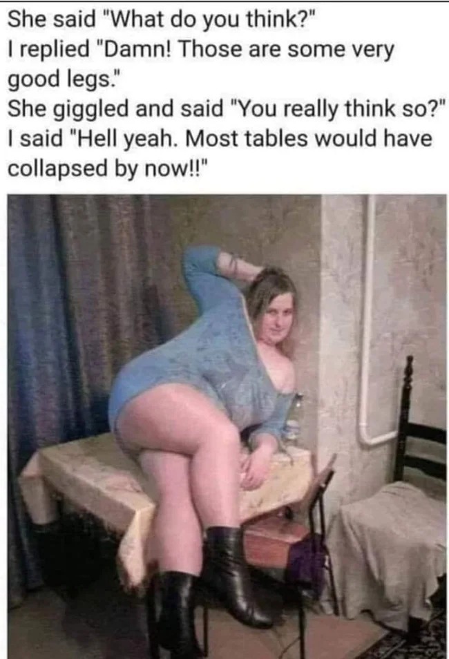 girl - She said "What do you think?" I replied "Damn! Those are some very good legs." She giggled and said "You really think so?" I said "Hell yeah. Most tables would have collapsed by now!!"