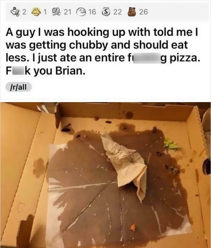 Cringe People Who Think They're Cool - reddit i was hooking u A guy I was hooking up with told me I was getting chubby and should eat less. I just ate an entire f g pizza. Fk you Brian. rall