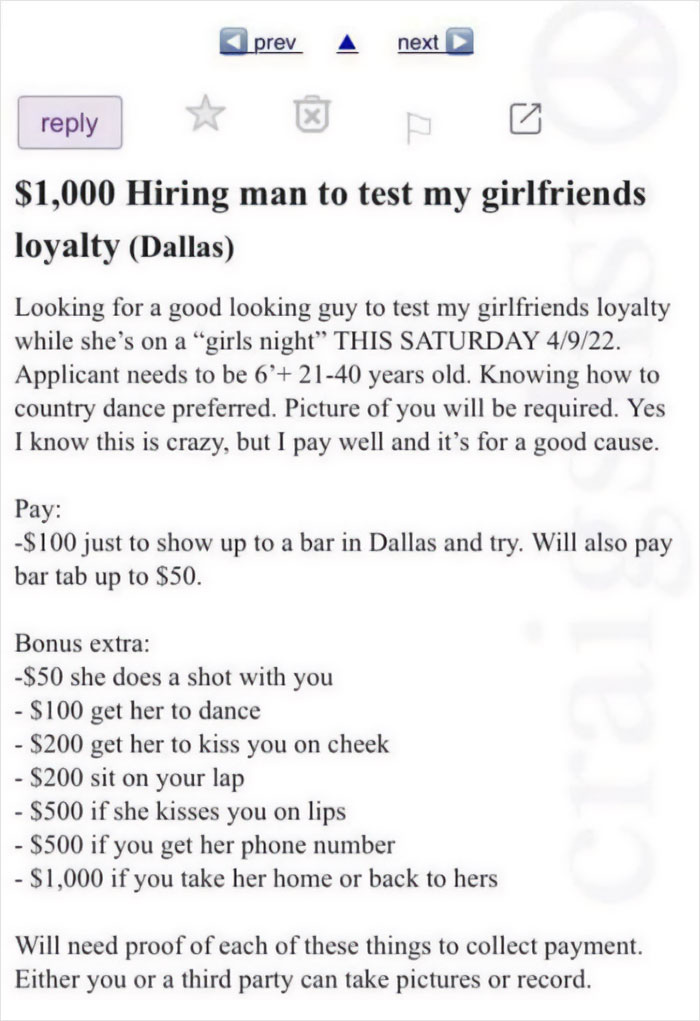 cringe pics - paper - prev X next $1,000 Hiring man to test my girlfriends loyalty Dallas Looking for a good looking guy to test my girlfriends loyalty while she's on a "girls night" This Saturday 4922. Applicant needs to be 6' 2140 years old. Knowing how