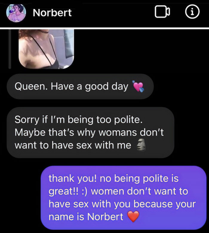 cringe pics - norbert meme - Norbert Queen. Have a good day Sorry if I'm being too polite. Maybe that's why womans don't want to have sex with me i thank you! no being polite is great!! women don't want to have sex with you because your name is Norbert