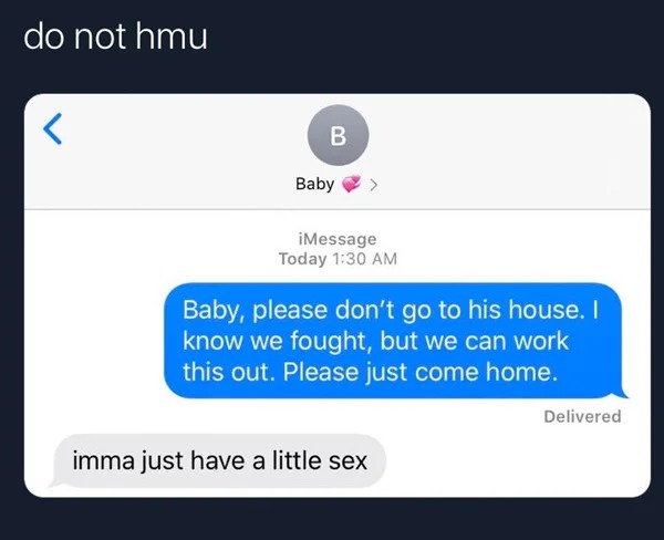 Sad And Depressing pics - baby please don t go to his house - do not hmu B Baby > iMessage Today Baby, please don't go to his house. I know we fought, but we can work this out. Please just come home. imma just have a little sex Delivered