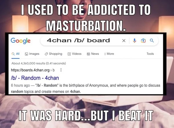 spicy memes for tantric tuesday - software - I Used To Be Addicted To Masturbation. Google 4chan b board X Shopping Videos News More Tools QAll Images About 4,360,000 results 0.41 seconds > b b Random 4chan 6 hours ago "b Random" is the birthplace of Anon