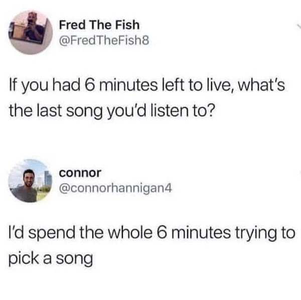 Funny Pics And Memes - if you had six minutes left to live what song would you listen to - Fred The Fish If you had 6 minutes left to live, what's the last song you'd listen to? connor I'd spend the whole 6 minutes trying to pick a song