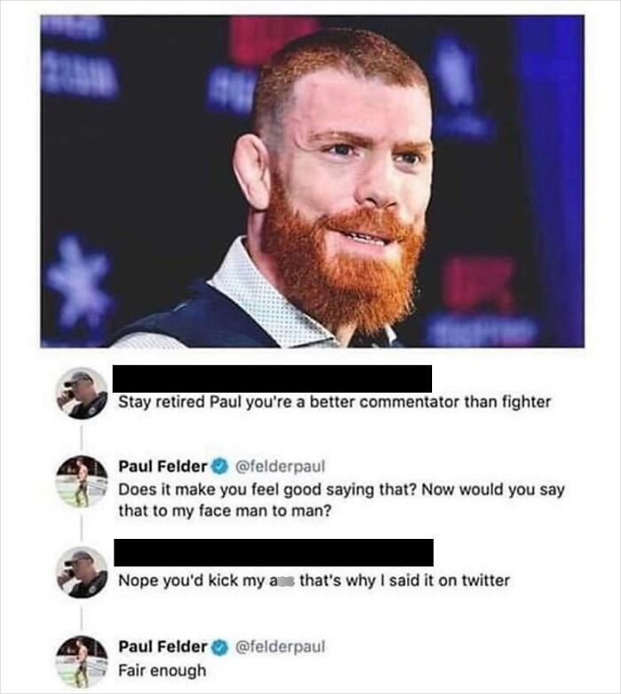 brutal comments - beard - Stay retired Paul you're a better commentator than fighter Paul Felder Does it make you feel good saying that? Now would you say that to my face man to man? Nope you'd kick my a that's why I said it on twitter Paul Felder Fair en