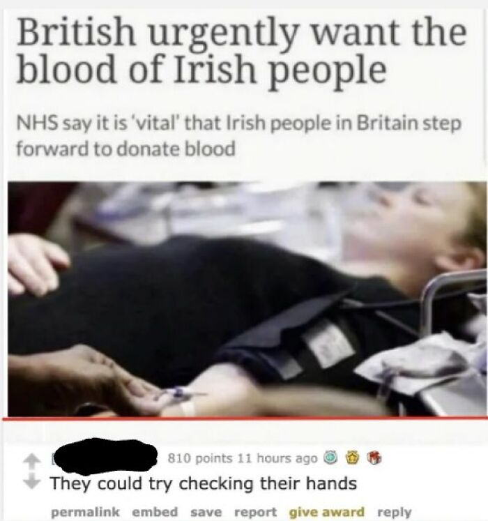 brutal comments - everything they do is offensive - British urgently want the blood of Irish people Nhs say it is 'vital' that Irish people in Britain step forward to donate blood 810 points 11 hours ago They could try checking their hands permalink embed