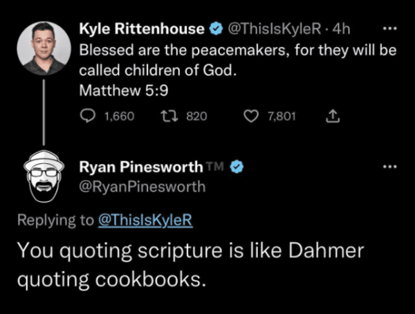 savage comments - atmosphere - Kyle Rittenhouse .4h Blessed are the peacemakers, for they will be called children of God. Matthew 1,660 820 Ryan Pinesworth M 7,801 You quoting scripture is Dahmer quoting cookbooks.