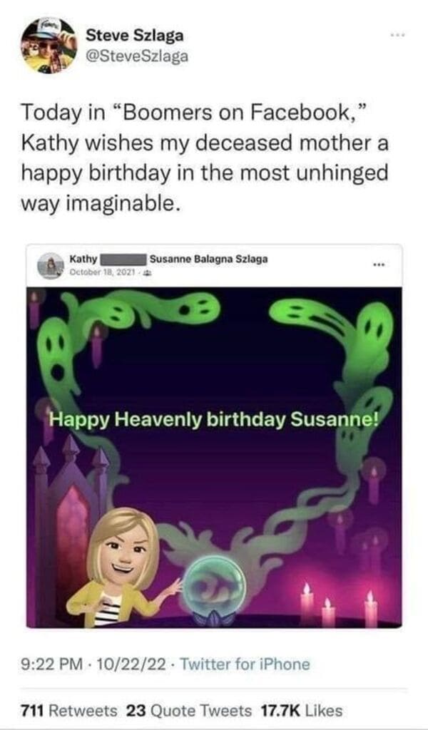 savage tweets - screenshot - Steve Szlaga Today in "Boomers on Facebook," Kathy wishes my deceased mother a happy birthday in the most unhinged way imaginable. Kathy 4 Susanne Balagna Szlaga Happy Heavenly birthday Susanne! 102222 Twitter for iPhone . 711
