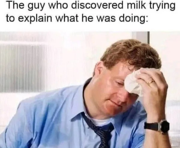 memes that speak the truth - people sweating - The guy who discovered milk trying to explain what he was doing