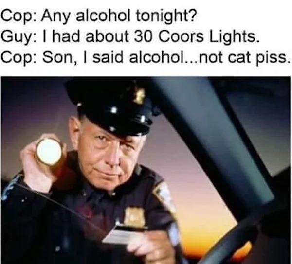 memes that speak the truth - GuyHumor - Cop Any alcohol tonight? Guy I had about 30 Coors Lights. Cop Son, I said alcohol...not cat piss.