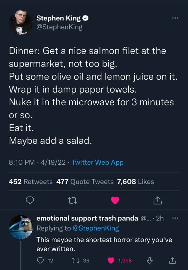 Savage Comments - Stephen King Dinner Get a nice salmon filet at the supermarket, not too big. Put some olive oil and lemon juice on it. Wrap it in damp paper towels. Nuke it in the microwave for 3 minutes or so. Eat it. Maybe add a salad. 4