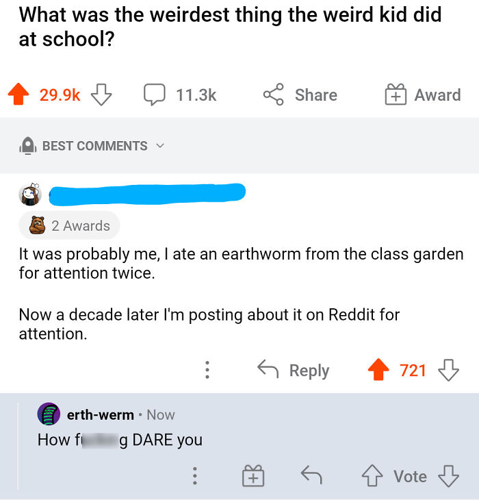 the perfect usernames - best reddit lol - What was the weirdest thing the weird kid did at school? Best Hello 2 Awards It was probably me, I ate an earthworm from the class garden for attention twice. erthwerm Now Now a decade later I'm posting about it o