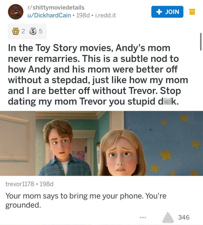 the perfect usernames - child - rshittymoviedetails uDickhardCain 198d i.redd.it 2 35 In the Toy Story movies, Andy's mom never remarries. This is a subtle nod to how Andy and his mom were better off without a stepdad, just how my mom and I are better off