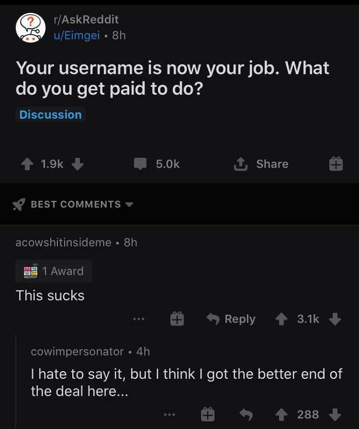 the perfect usernames - dark comments reddit - ? rAskReddit uEimgei 8h Your username is now your job. What do you get paid to do? Discussion Best acowshitinsideme. 8h 1 Award This sucks Lo 288 S cowimpersonator 4h I hate to say it, but I think I got the b