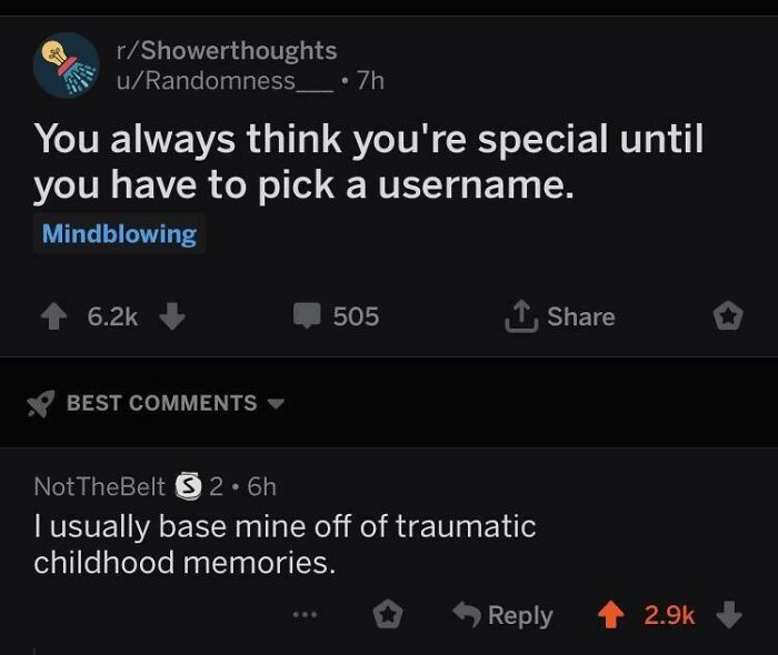the perfect usernames - screenshot - rShowerthoughts uRandomness You always think you're special until you have to pick a username. Mindblowing 7h Best 505 NotTheBelt S2.6h I usually base mine off of traumatic childhood memories.