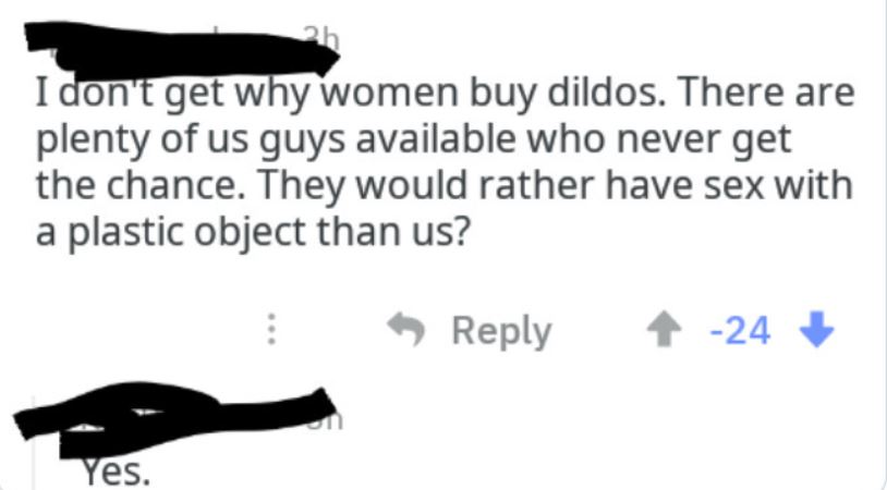 Creepy texts - I don't get why women buy dildos. There are plenty of us guys available who never get the chance. They would rather have sex with a plastic object than us?