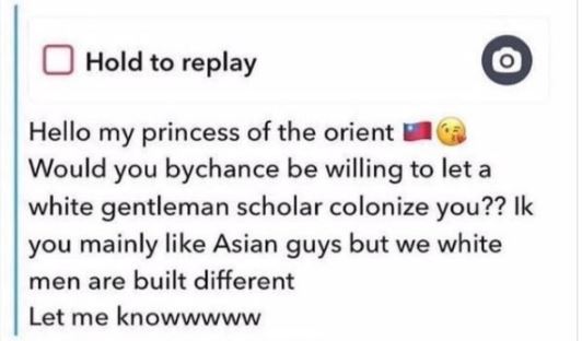 Creepy texts - hello my princess of the orient - Hold to replay Hello my princess of the orient Would you bychance be willing to let a white gentleman scholar colonize you?? Ik you mainly Asian guys but we white men are built different Let me knowwwww