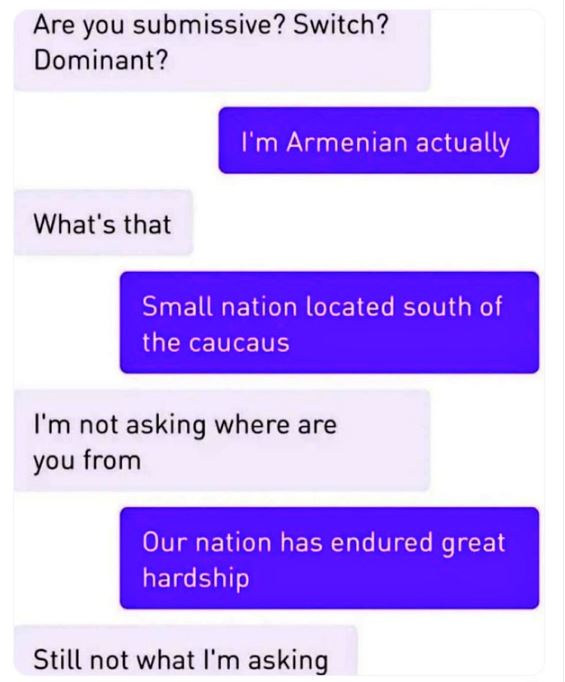 Creepy texts - our nation has endured great hardship meme - Are you submissive? Switch? Dominant? What's that I'm Armenian actually Small nation located south of the caucaus I'm not asking where are you from Our nation has endured great hardship Still not