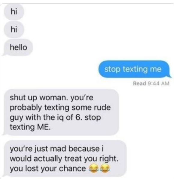 Creepy texts - hi hi hello stop texting me shut up woman. you're probably texting some rude guy with the iq of 6. stop texting Me. you're just mad because i would actually treat you right. you lost your chance Read