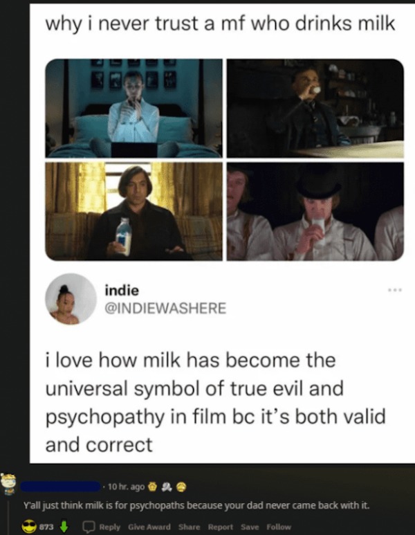 photo caption - why i never trust a mf who drinks milk indie i love how milk has become the universal symbol of true evil and psychopathy in film bc it's both valid and correct 10 hr. ago 2. Y'all just think milk is for psychopaths because your dad never 