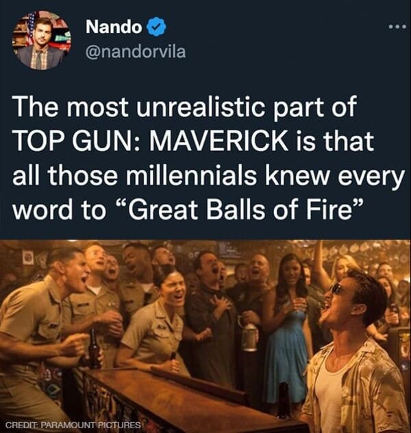 funniest tweets of the week - human behavior - Nando The most unrealistic part of Top Gun Maverick is that all those millennials knew every word to "Great Balls of Fire" Credit Paramount Pictures