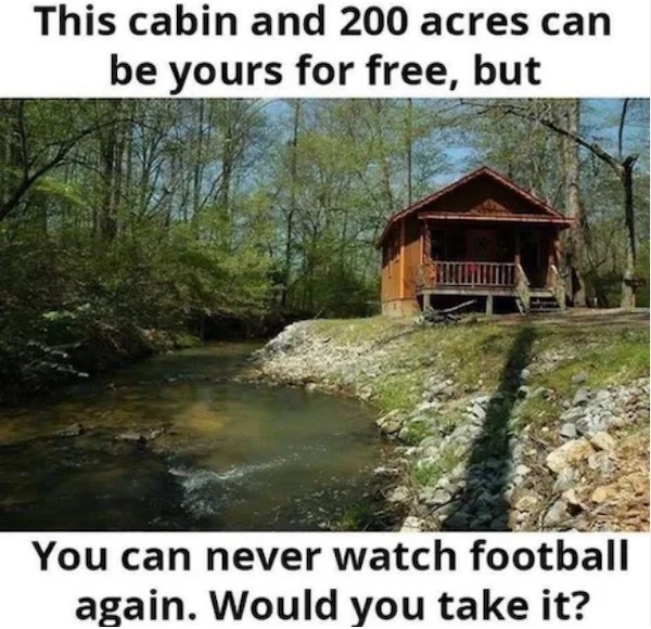 too true memes -  water resources - This cabin and 200 acres can be yours for free, but You can never watch football again. Would you take it?