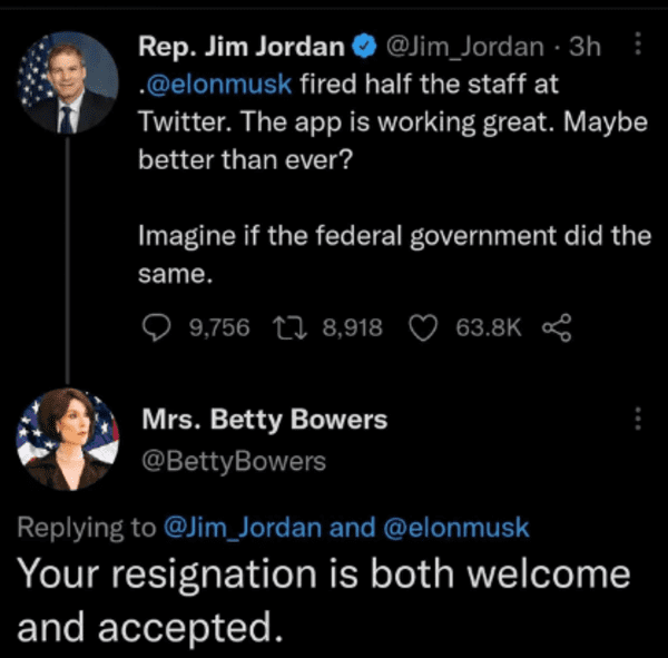 savage comments and replies - Jim Jordan - Rep. Jim Jordan . fired half the staff at Twitter. The app is working great. Maybe better than ever? 3h Imagine if the federal government did the same. 9,756 8,918 Mrs. Betty Bowers Bowers and Your resignation is