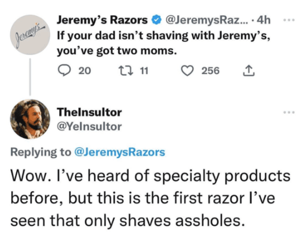 savage comments and replies - wendy's roast memes - Jeremy's Jeremy's Razors .... 4h If your dad isn't shaving with Jeremy's, you've got two moms. 20 2 11 TheInsultor 256 ... Wow. I've heard of specialty products before, but this is the first razor I've s