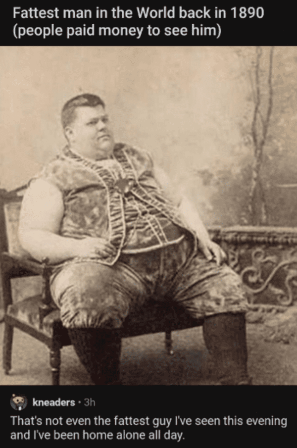 savage comments and replies - world's fattest man 1890 - Fattest man in the World back in 1890 people paid money to see him kneaders. 3h That's not even the fattest guy I've seen this evening and I've been home alone all day.