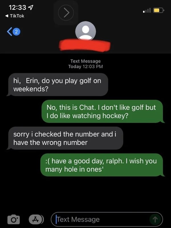 wrong number texts - screenshot - TikTok 2 Text Message Today hi, Erin, do you play golf on weekends? O' No, this is Chat. I don't golf but I do watching hockey? sorry i checked the number and i have the wrong number have a good day, ralph. I wish you man