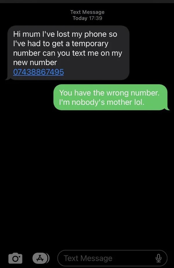 wrong number texts - screenshot - Text Message Today Hi mum I've lost my phone so I've had to get a temporary number can you text me on my new number 07438867495 O You have the wrong number. I'm nobody's mother lol. A Text Message 0