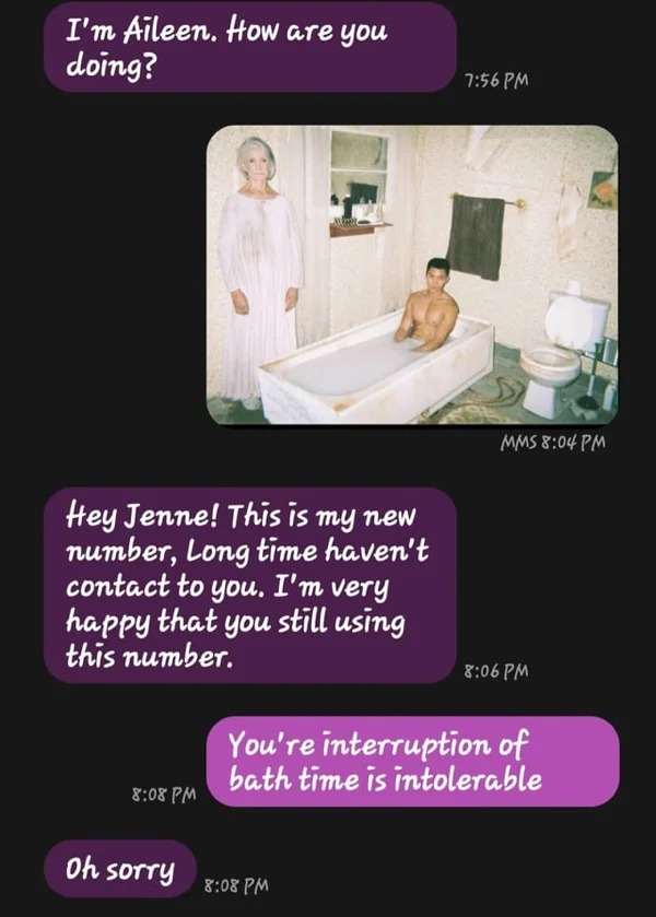 wrong number texts - media - I'm Aileen. How are you doing? Hey Jenne! This is my new number, Long time haven't contact to you. I'm very happy that you still using this number. Oh sorry Mms You're interruption of bath time is intolerable
