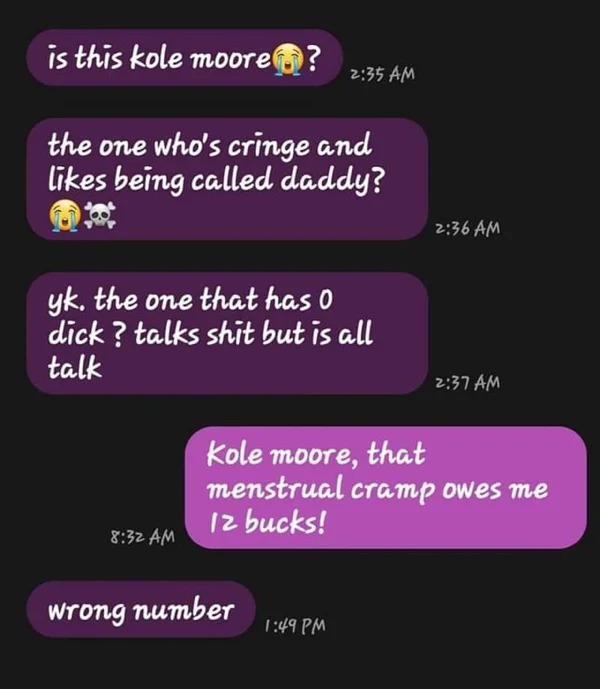 wrong number texts - media - is this kole moore? the one who's cringe and being called daddy? yk. the one that has 0 dick? talks shit but is all talk wrong number Kole moore, that menstrual cramp owes me 12 bucks!