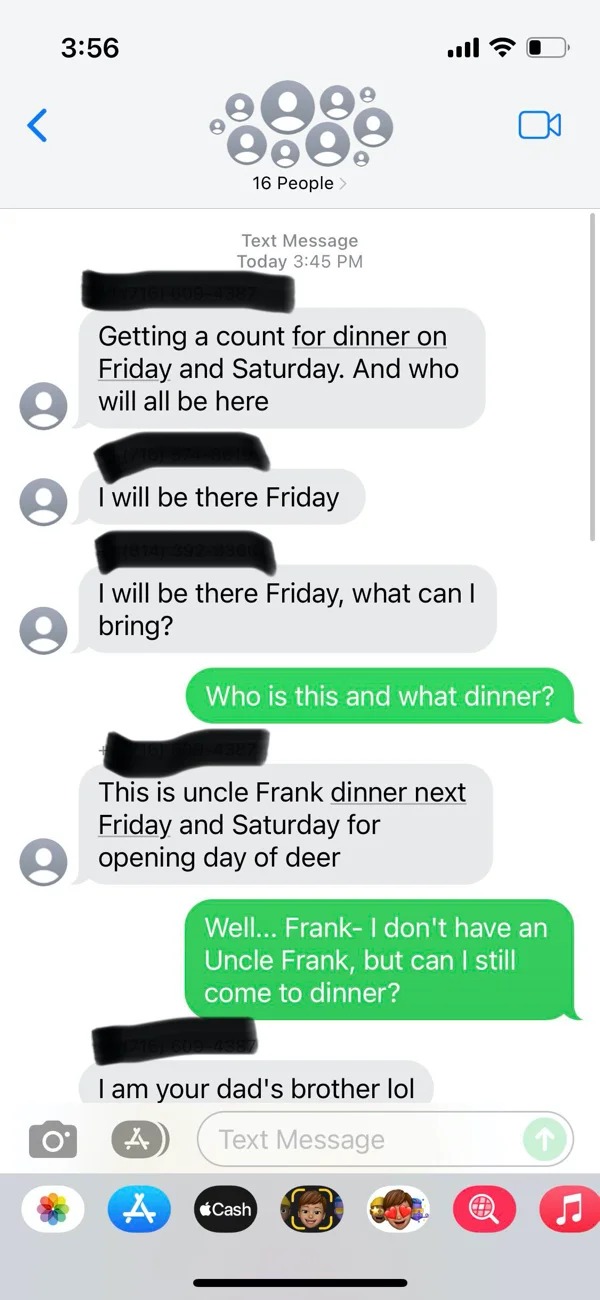 wrong number texts - Spamming -  Text Message Today Getting a count for dinner on Friday and Saturday. And who will all be here I will be there Friday all I will be there Friday, what can I bring? Who is this and what dinner? This is uncle Frank dinner ne