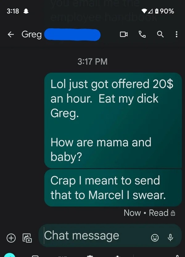 wrong number texts - screenshot - Greg employee handboo 490% Lol just got offered 20$ an hour. Eat my dick Greg. How are mama and baby? Chat message Crap I meant to send that to Marcel I swear. Now Read & O